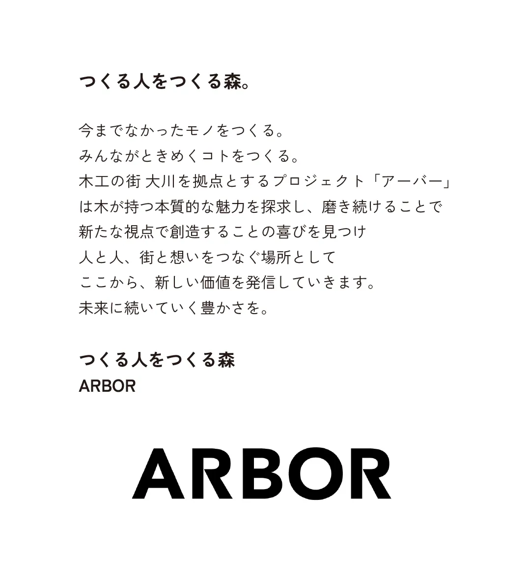 つくる人をつくる森。今までなかったモノをつくる。 みんながときめくコトをつくる。 木工の街 大川を拠点とするプロジェクト「アーバー」は木が持つ本質的な魅力を探求し、磨き続けることで 新たな視点で創造することの喜びを見つけ 人と人、街と想いをつなぐ場所として ここから、新しい価値を発信していきます。 未来に続いていく豊かさを。 つくる人をつくる森 ARBOR